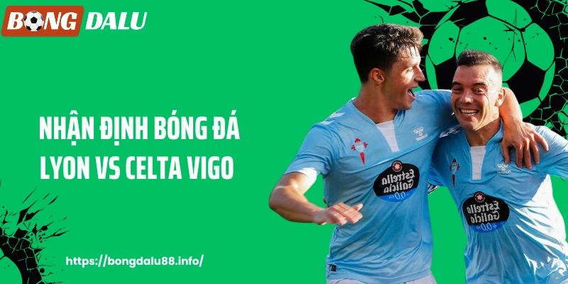 BONGDALU - Nhận Định Bóng Đá Lyon Vs Celta Vigo Trước Giờ Thi Đấu